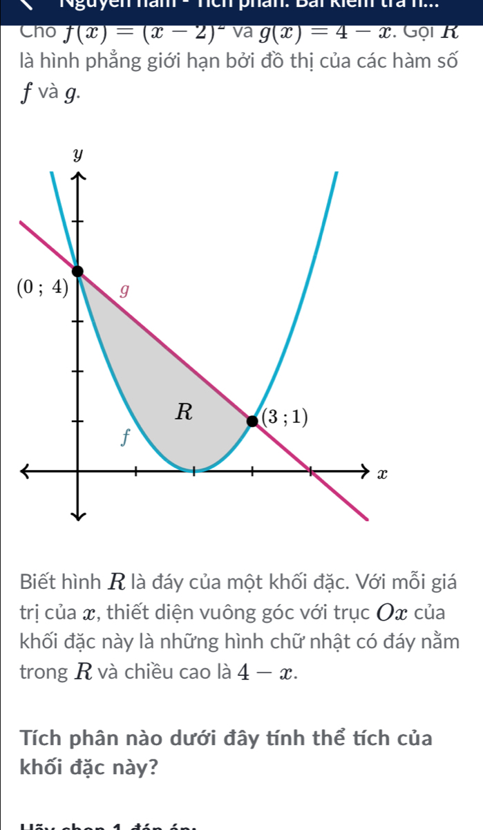 ia nch phan. Bái kiêm tra h...
Cho f(x)=(x-2)^2 va g(x)=4-x. Gội K
là hình phẳng giới hạn bởi đồ thị của các hàm số
f và g.
Biết hình R là đáy của một khối đặc. Với mỗi giá
trị của x, thiết diện vuông góc với trục Ox của
khối đặc này là những hình chữ nhật có đáy nằm
trong R và chiều cao là 4-x.
Tích phân nào dưới đây tính thể tích của
khối đặc này?