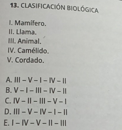 CLASIfICACIÓN BIOLÓgICA
I. Mamífero.
II. Llama.
III. Animal.
IV. Camélido.
V. Cordado.
A. III-V-I-IV-II
B. V-I-III-IV-II
C. IV-1I-III-V-I
D. III-V-IV-1-II
E. I-IV-V-II-III