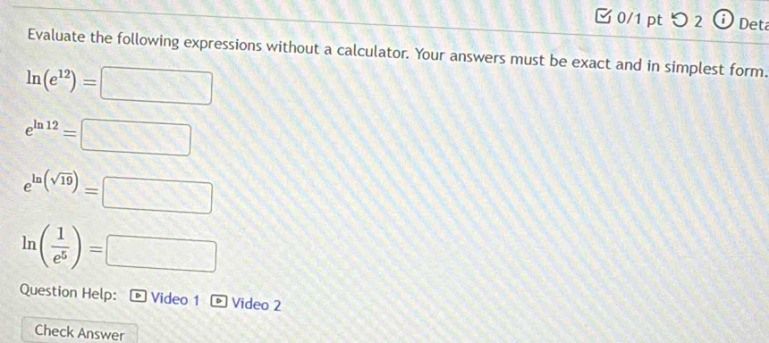 つ 2 Deta 
Evaluate the following expressions without a calculator. Your answers must be exact and in simplest form.
ln (e^(12))=□
e^(ln 12)=□
e^(ln (sqrt(19)))=□
ln ( 1/e^5 )=□
Question Help: Video 1 *Video 2 
Check Answer