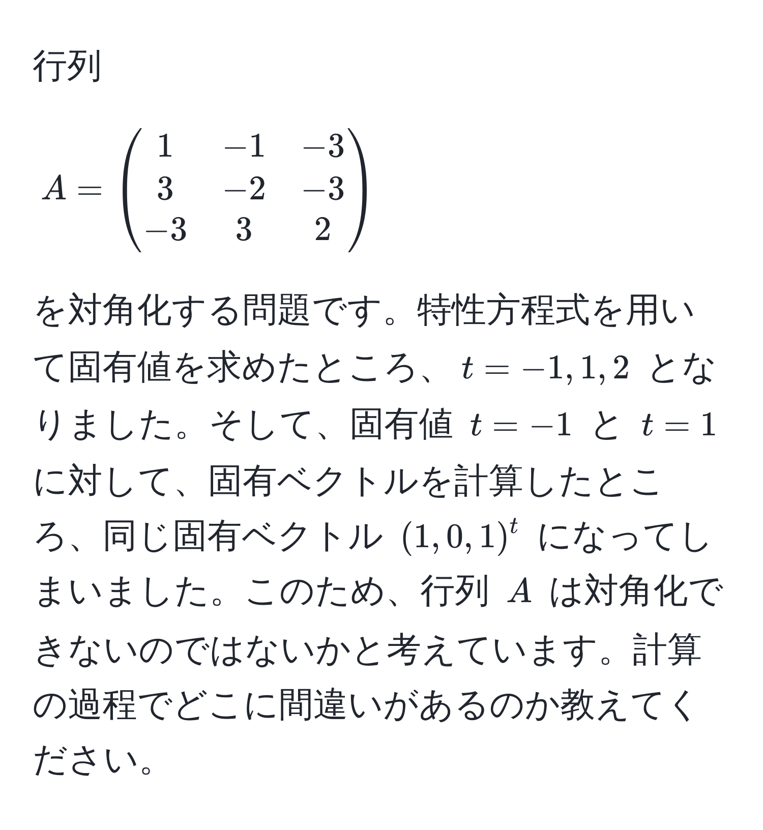 行列 $A = beginpmatrix 1 & -1 & -3  3 & -2 & -3  -3 & 3 & 2 endpmatrix$ を対角化する問題です。特性方程式を用いて固有値を求めたところ、$t = -1, 1, 2$ となりました。そして、固有値 $t = -1$ と $t = 1$ に対して、固有ベクトルを計算したところ、同じ固有ベクトル $(1, 0, 1)^t$ になってしまいました。このため、行列 $A$ は対角化できないのではないかと考えています。計算の過程でどこに間違いがあるのか教えてください。