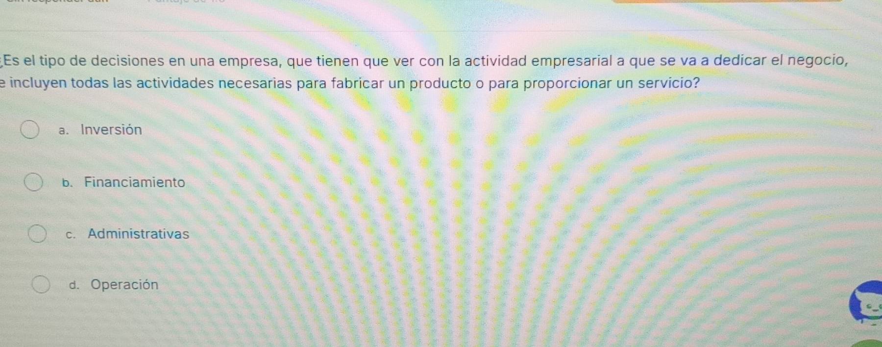 Es el tipo de decisiones en una empresa, que tienen que ver con la actividad empresarial a que se va a dedicar el negocio,
e incluyen todas las actividades necesarias para fabricar un producto o para proporcionar un servicio?
a. Inversión
b. Financiamiento
c. Administrativas
d. Operación