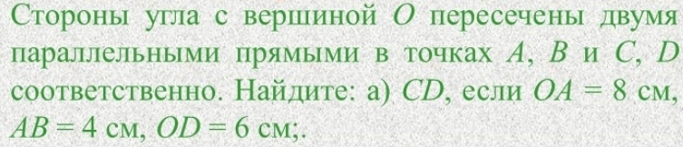 Сторонь угла с вершееиной О пересечень двумя 
параллельными прямыми в точках А, В и С, D 
соответственно. Найдите: а) СD, если OA=8cm,
AB=4cm, OD=6cm;.