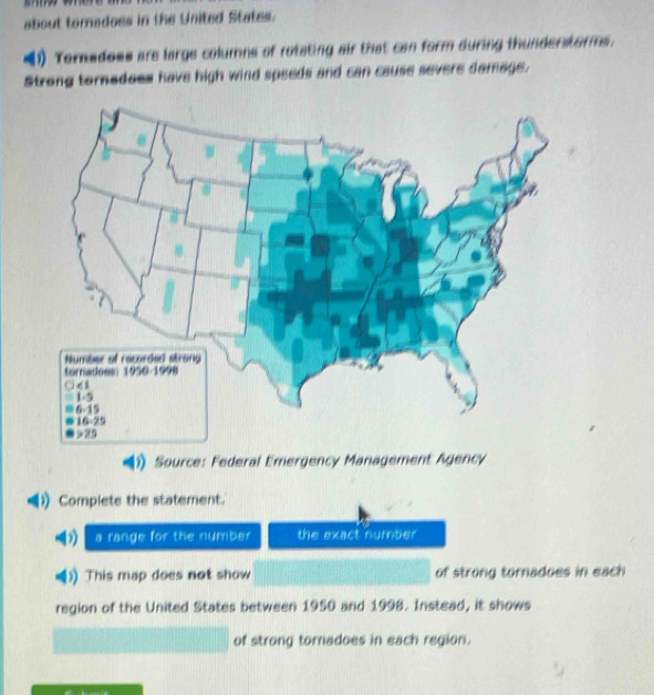 = 
about tornadoes in the United States. 
(1) Toradoes are large columns of rotating air that can form during thunderstorms. 
Strong tornedoss have high wind speeds and can cause severe damage. 
Source: Federal Emergency Management Agency 
Complete the statement. 
a range for the number the exact number 
This map does not show of strong tornadoes in each 
region of the United States between 1950 and 1998. Instead, it shows 
of strong tornadoes in each region.