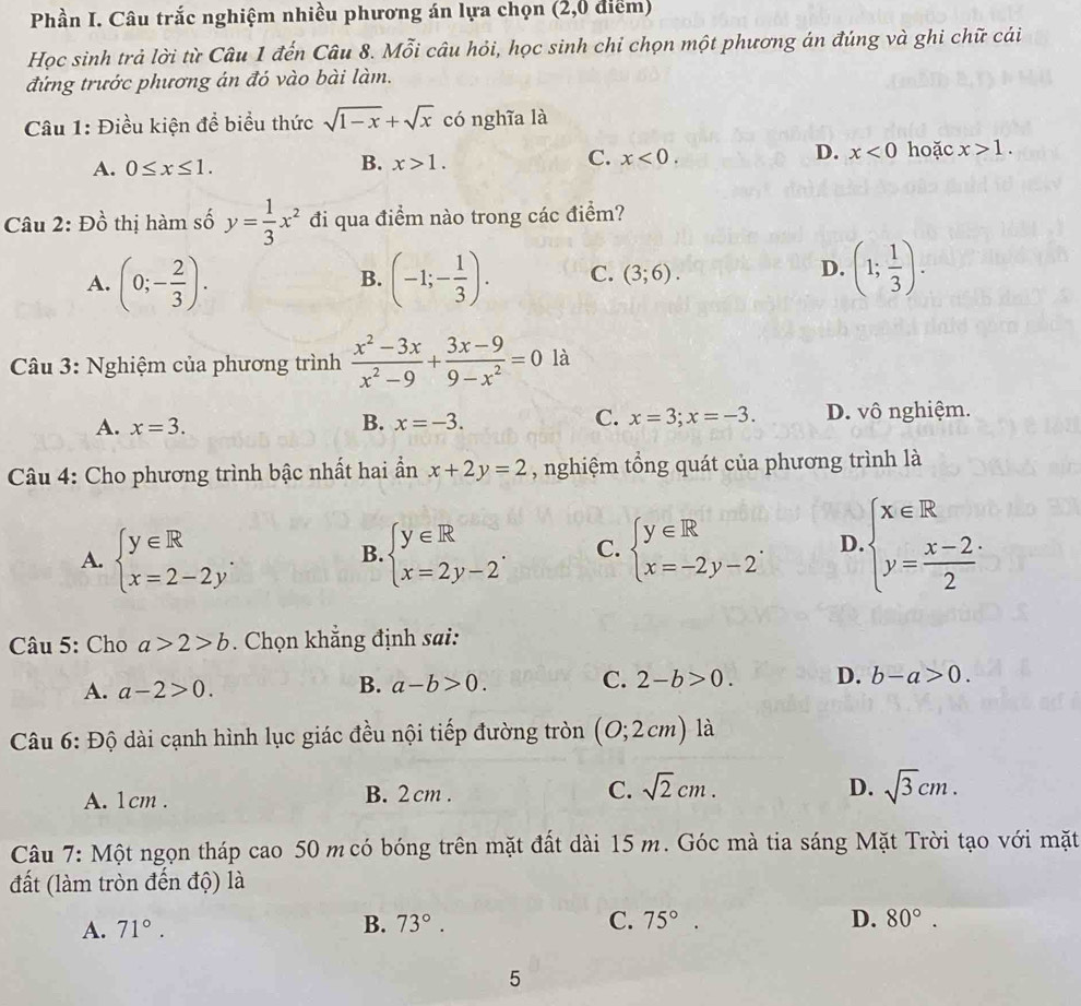 Phần I. Câu trắc nghiệm nhiều phương án lựa chọn (2,0 điểm)
Học sinh trả lời từ Câu 1 đến Câu 8. Mỗi câu hỏi, học sinh chỉ chọn một phương án đúng và ghi chữ cái
đứng trước phương án đó vào bài làm.
Câu 1: Điều kiện để biểu thức sqrt(1-x)+sqrt(x) có nghĩa là
B.
C.
A. 0≤ x≤ 1. x>1. x<0.
D. x<0</tex> hoặc x>1.
Câu 2: Đồ thị hàm số y= 1/3 x^2 đi qua điểm nào trong các điểm?
A. (0;- 2/3 ). (-1;- 1/3 ). C. (3;6). (1; 1/3 ).
B.
D.
Câu 3: Nghiệm của phương trình  (x^2-3x)/x^2-9 + (3x-9)/9-x^2 =0 là
A. x=3. x=-3. x=3;x=-3. D. vô nghiệm.
B.
C.
*  Câu 4: Cho phương trình bậc nhất hai ẩn x+2y=2 , nghiệm tổng quát của phương trình là
A. beginarrayl y∈ R x=2-2yendarray. . beginarrayl y∈ R x=2y-2endarray. . C. beginarrayl y∈ R x=-2y-2endarray. . D beginarrayl x∈ R y= (x-2)/2 endarray.
B.
Câu 5: Cho a>2>b. Chọn khẳng định sai:
A. a-2>0.
B. a-b>0. C. 2-b>0. D. b-a>0.
Câu 6: Độ dài cạnh hình lục giác đều nội tiếp đường tròn (0;2cm) là
A. 1cm . B. 2 cm . C. sqrt(2)cm.
D. sqrt(3)cm.
Câu 7: Một ngọn tháp cao 50 m có bóng trên mặt đất dài 15 m. Góc mà tia sáng Mặt Trời tạo với mặt
đất (làm tròn đến độ) là
D.
A. 71°. B. 73°. C. 75°. 80°.
5
