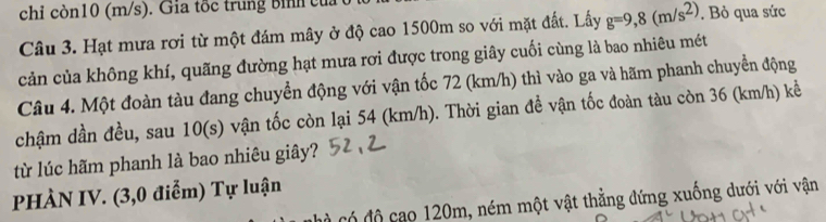 chỉ còn10 (m/s). Gia tốc trung Bình của 
Câu 3. Hạt mưa rơi từ một đám mây ở độ cao 1500m so với mặt đất. Lấy g=9,8(m/s^2). Bỏ qua sức 
cản của không khí, quãng đường hạt mưa rơi được trong giây cuối cùng là bao nhiêu mét 
Câu 4. Một đoàn tàu đang chuyển động với vận tốc 72 (km/h) thì vào ga và hãm phanh chuyển động 
chậm dần đều, sau 10(s) vận tốc còn lại 54 (km/h). Thời gian đề vận tốc đoàn tàu còn 36 (km/h) kể 
từ lúc hãm phanh là bao nhiêu giây? 
PHÀN IV. (3,0 điểm) Tự luận 
có độ cao 120m, ném một vật thẳng đứng xuống dưới với vận