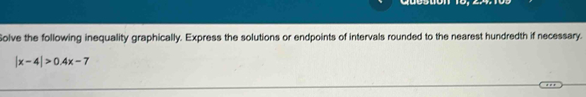 Solve the following inequality graphically. Express the solutions or endpoints of intervals rounded to the nearest hundredth if necessary.
|x-4|>0.4x-7