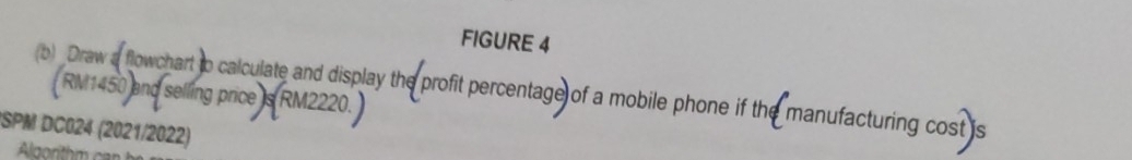 FIGURE 4 
(b) Draw a flowchart to calculate and display the profit percentage of a mobile phone if the manufacturing cost is RM1450 and selling price is RM2220. 
SPM DC024 (2021/2022)