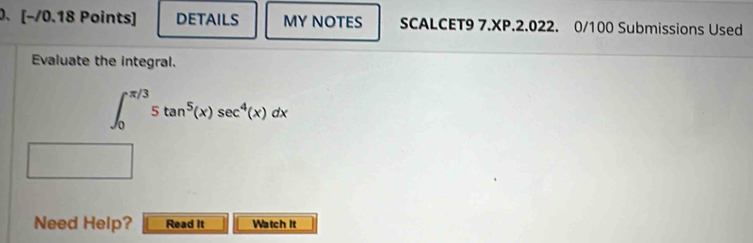 [−/0.18 Points] DETAILS MY NOTES SCALCET9 7.XP.2.022. 0/100 Submissions Used 
Evaluate the integral.
∈t _0^((π /3)5tan ^5)(x)sec^4(x)dx
Need Help? Read It Watch It