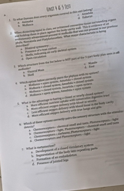 A UnIt 4 & 5 Test
c. Annelida
1. To what Domain does every organium covered in this und belong?
d. Eskarni
n. Ammalia
b.Mollusca
2. When dissecting squid in class, we witnessed connective tsse surrounding organs
and holding them in place against the body cavity wall. This is evidence of an
evolutionary advancement present in mollusks that was not present in our previous
phyla, Nematoda and Platyhwlminties. What major characteristic is heing dascribed?
a. Bituteral symumetry
h. Presence of a true coelom
c. Sheils, indicating an early siudetal system
d. Open circulation
3. Which structure from the list below is NOT part of the I-part body plan seen in all
malasks? Mansle
a Visceral Mass d. Fou
b. Shell
4. Which option below correctly pairs the phylum with its system?
a. Mallusca » open system, Annelida = closed syitem
b. Mollusca = closed system, Annelida = closed system
c. Mollusca = closed system, Annelida = open system
d. Mallusca » open system, Annelida » open system
5. What is the advantage to having a closed or nearly closed system?
a. More efficient nutrient uptake with consecutive digestive tract
h. More efficient oxygen delivery with blood in vessels
c. Less efficient oxygen delivery with blood loose in the body cavity
d. More efficient oxygen delivery with true lungs and gillo
6. Which of these options correctly pairs the sensory structure with the stimulus
a. Chemoreceptors - chemical smell and taste, Photoreceptors - light
detects?
b. Chemoreceptors - light, Photoreceptors - cheical smell and taste
c. Chemoreceptors - darkness, Photoreceptors - light
d. Chemoreceptors and Photoreceptors - light
7. What is metamerism?
a. Development of a closed circulatory system
b. Segmentation of the body into repesting parts
c. Formation of an endoskeleton
d. Presence of jointed legs