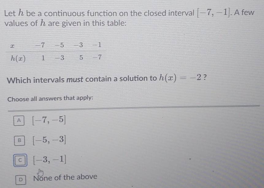 Let h be a continuous function on the closed interval [-7,-1]. A few
values of h are given in this table:
Which intervals must contain a solution to h(x)=-2 ?
Choose all answers that apply:
A [-7,-5]
B [-5,-3]
C [-3,-1]
D None of the above