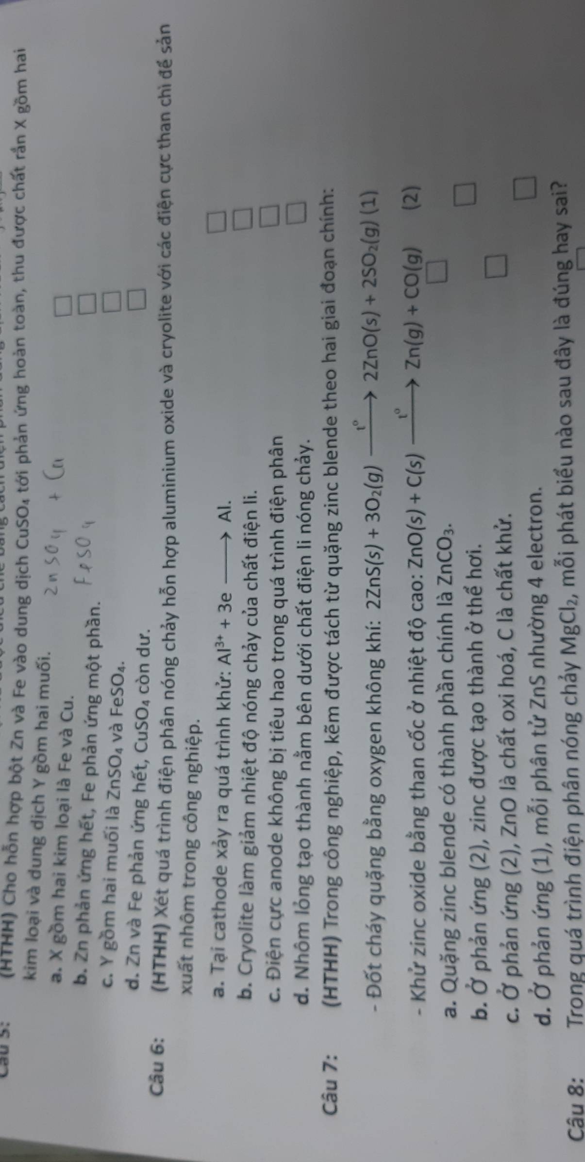 cau s.  (HTHH) Cho hỗn hợp bột Zn và Fe vào dung dịch CuSO₄ tới phản ứng hoàn toàn, thu được chất rắn X gồm hai
kim loại và dung dịch Y gồm hai muối.
a. X gồm hai kim loại là Fe và Cu.
b. Zn phản ứng hết, Fe phản ứng một phần.
c. Y gồm hai muối là ZnSO_4 và FeSO₄.
d. Zn và Fe phản ứng hết, CuS O còn dư.
Câu 6: (HTHH) Xét quá trình điện phân nóng chảy hỗn hợp aluminium oxide và cryolite với các điện cực than chì để sản
xuất nhôm trong công nghiệp.
a. Tại cathode xảy ra quá trình khử: Al^(3+)+3eto Al.
□
b. Cryolite làm giảm nhiệt độ nóng chảy của chất điện li.
□
c. Điện cực anode không bị tiêu hao trong quá trình điện phân
□
d. Nhôm lỏng tạo thành nằm bên dưới chất điện li nóng chảy.
□
Câu 7: (HTHH) Trong công nghiệp, kẽm được tách từ quặng zinc blende theo hai giai đoạn chính:
- Đốt cháy quặng bằng oxygen không khí: 2ZnS(s)+3O_2(g)xrightarrow t°2ZnO(s)+2SO_2(g)(1)
- Khử zinc oxide bằng than cốc ở nhiệt độ cao: ZnO(s)+C(s)xrightarrow t°Zn(g)+CO(g) (2)
a. Quặng zinc blende có thành phần chính là ZnCO_3.
b. Ở phản ứng (2), zinc được tạo thành ở thể hơi.
c. Ở phản ứng (2), ZnO là chất oxi hoá, C là chất khử.
d. Ở phản ứng (1), mỗi phân tử ZnS nhường 4 electron.
Câu 8:  Trong quá trình điện phân nóng chảy MgCl_2, , mỗi phát biểu nào sau đây là đúng hay sai?