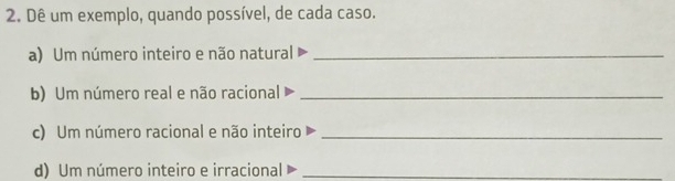 Dê um exemplo, quando possível, de cada caso. 
a) Um número inteiro e não natural_ 
b) Um número real e não racional_ 
c) Um número racional e não inteiro_ 
d) Um número inteiro e irracional_