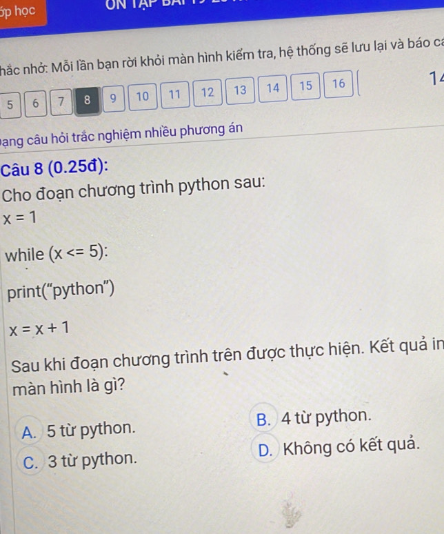 ớp học N TAP
nhắc nhỏ: Mỗi lần bạn rời khỏi màn hình kiểm tra, hệ thống sẽ lưu lại và báo ca
5 6 7 8 9 10 11 12 13 14 15 16 1
Dạng câu hỏi trắc nghiệm nhiều phương án
Câu 8 (0.25đ):
Cho đoạn chương trình python sau:
x=1
while (x .
print(“python”)
x=x+1
Sau khi đoạn chương trình trên được thực hiện. Kết quả in
màn hình là gì?
A. 5 từ python. B. 4 từ python.
C. 3 từ python. D. Không có kết quả.