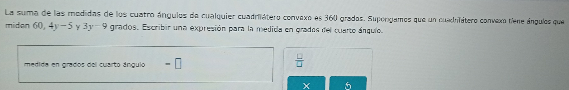 La suma de las medidas de los cuatro ángulos de cualquier cuadrilátero convexo es 360 grados. Supongamos que un cuadrilátero convexo tiene ángulos que 
miden 60, 4y-5 y 3y-9 grados. Escribir una expresión para la medida en grados del cuarto ángulo. 
medida en grados del cuarto ángulo =□
 □ /□  
X