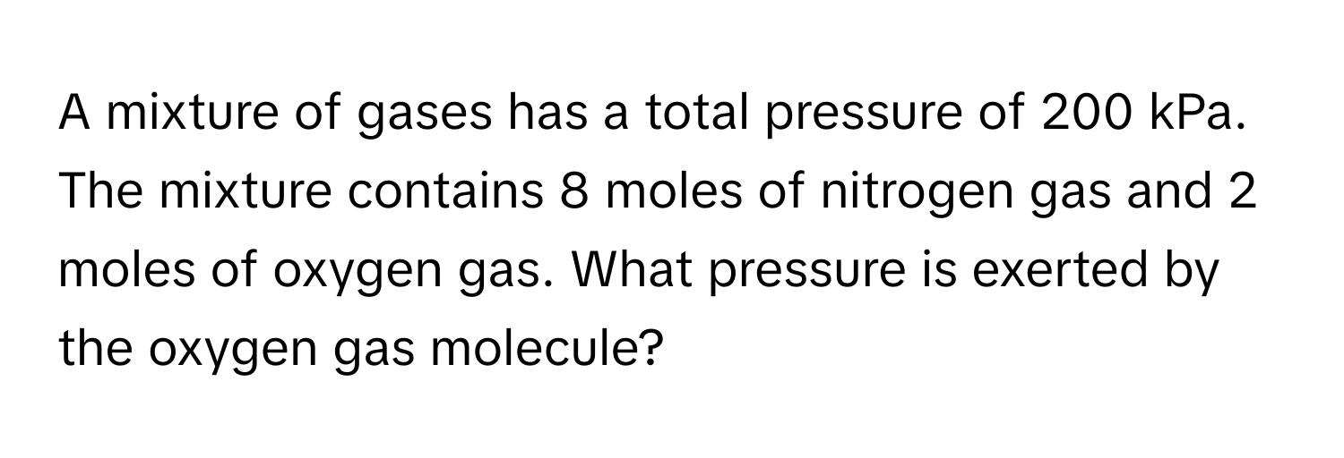 A mixture of gases has a total pressure of 200 kPa. The mixture contains 8 moles of nitrogen gas and 2 moles of oxygen gas. What pressure is exerted by the oxygen gas molecule?