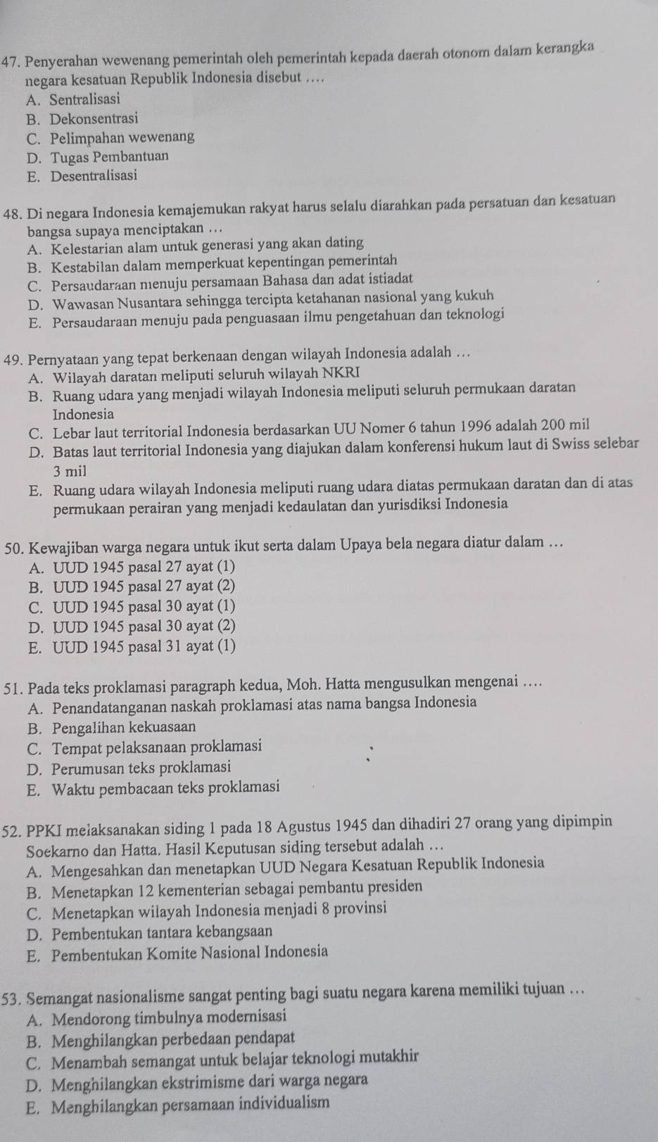 Penyerahan wewenang pemerintah oleh pemerintah kepada daerah otonom dalam kerangka
negara kesatuan Republik Indonesia disebut …
A. Sentralisasi
B. Dekonsentrasi
C. Pelimpahan wewenang
D. Tugas Pembantuan
E. Desentralisasi
48. Di negara Indonesia kemajemukan rakyat harus selalu diarahkan pada persatuan dan kesatuan
bangsa supaya menciptakan ...
A. Kelestarian alam untuk generasi yang akan dating
B. Kestabilan dalam memperkuat kepentingan pemerintah
C. Persaudaraan menuju persamaan Bahasa dan adat istiadat
D. Wawasan Nusantara sehingga tercipta ketahanan nasional yang kukuh
E. Persaudaraan menuju pada penguasaan ilmu pengetahuan dan teknologi
49. Pernyataan yang tepat berkenaan dengan wilayah Indonesia adalah ….
A. Wilayah daratan meliputi seluruh wilayah NKRI
B. Ruang udara yang menjadi wilayah Indonesia meliputi seluruh permukaan daratan
Indonesia
C. Lebar laut territorial Indonesia berdasarkan UU Nomer 6 tahun 1996 adalah 200 mil
D. Batas laut territorial Indonesia yang diajukan dalam konferensi hukum laut di Swiss selebar
3 mil
E. Ruang udara wilayah Indonesia meliputi ruang udara diatas permukaan daratan dan di atas
permukaan perairan yang menjadi kedaulatan dan yurisdiksi Indonesia
50. Kewajiban warga negara untuk ikut serta dalam Upaya bela negara diatur dalam …
A. UUD 1945 pasal 27 ayat (1)
B. UUD 1945 pasal 27 ayat (2)
C. UUD 1945 pasal 30 ayat (1)
D. UUD 1945 pasal 30 ayat (2)
E. UUD 1945 pasal 31 ayat (1)
51. Pada teks proklamasi paragraph kedua, Moh. Hatta mengusulkan mengenai ….
A. Penandatanganan naskah proklamasi atas nama bangsa Indonesia
B. Pengalihan kekuasaan
C. Tempat pelaksanaan proklamasi
D. Perumusan teks proklamasi
E. Waktu pembacaan teks proklamasi
52. PPKI melaksanakan siding 1 pada 18 Agustus 1945 dan dihadiri 27 orang yang dipimpin
Soekarno dan Hatta. Hasil Keputusan siding tersebut adalah …
A. Mengesahkan dan menetapkan UUD Negara Kesatuan Republik Indonesia
B. Menetapkan 12 kementerian sebagai pembantu presiden
C. Menetapkan wilayah Indonesia menjadi 8 provinsi
D. Pembentukan tantara kebangsaan
E. Pembentukan Komite Nasional Indonesia
53. Semangat nasionalisme sangat penting bagi suatu negara karena memiliki tujuan …
A. Mendorong timbulnya modernisasi
B. Menghilangkan perbedaan pendapat
C. Menambah semangat untuk belajar teknologi mutakhir
D. Menghilangkan ekstrimisme dari warga negara
E. Menghilangkan persamaan individualism