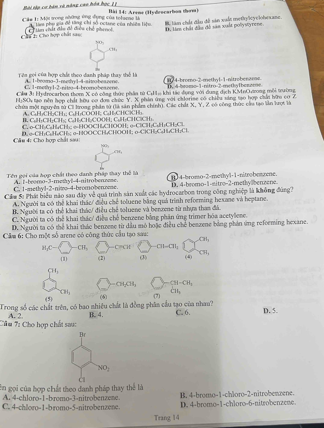 Bài tập cơ bản và nâng cao hóa học IJ
Bài 14: Arene (Hydrocarbon thơm)
Câu 1: Một trong những ứng dụng của toluene là
A làm phụ gia đề tăng chỉ số octane của nhiên liệu. B. làm chất đầu để sản xuất methylcyclohexane.
Clàm chất đầu đề điều chế phenol.
D. làm chất đầu để sản xuất polystyrene.
Cầu 2: Cho hợp chất sau:
NO,.CH_3
Br
Tên gọi của hợp chất theo danh pháp thay thế là
A. 1-bromo-3-methyl-4-nitrobenzene. B 4-bromo-2-methyl-1-nitrobenzene.
C. 1-methyl-2-nitro-4-bromobenzene. D. 4-bromo-1-nitro-2-methylbenzene.
Câu 3: Hydrocarbon thơm X có công thức phân tử C₆H₁ khi tác dụng với dung dịch KMnO₄trong môi trường
H_2SO. 4 tạo nên hợp chất hữu cơ đơn chức Y. X phản ứng với chlorine có chiếu sáng tạo hợp chất hữu cơ Z
chứa một nguyên tử Cl Itrong phân tử (là sản phẩm chính). Các chất X, Y, Z có công thức cấu tạo lần lượt là
A. C₆H₅CH₂CH₃; C₆H₅COOH; C₆H₅CHClCH₃.
B. C₆H₅CH₂CH₃; C₆H₅CH₂COOH; C₆H₅CHClCH₃.
C. 0-CH₃C₆H₄CH₃; 0-HOOCH₄CHOOH; 0-ClCH₂C₆H₃CH₂Cl.
D. 0-CH₃C₆H₄CH₃; 0-HOOCCH₄CHOOH; 0-ClCH₂C₆H₄CH _2C1
Câu 4: Cho hợp chất sau:
NO_2
_2CH_3
Tên gọi của hợp chất theo danh pháp thay thế là
A. 1-bromo-3-methyl-4-nitrobenzene. B)4-bromo-2-methyl-1-nitrobenzene.
C. 1-methyl-2-nitro-4-bromobenzene. D. 4-bromo-1-nitro-2-methylbenzene.
Câu 5: Phát biểu nào sau đây về quá trình sản xuất các hydrocarbon trong công nghiệp là không đúng?
A. Người ta có thể khai thác/ điều chế toluene bằng quá trình reforming hexane và heptane.
B. Người ta có thể khai thác/ điều chế toluene và benzene từ nhựa than đá.
C. Người ta có thể khai thác/ điều chế benzene bằng phản ứng trimer hóa acetylene.
D. Người ta có thể khai thác benzene từ dầu mỏ hoặc điều chế benzene bằng phản ứng reforming hexane.
Câu 6: Cho một số arene có công thức cấu tạo sau:
CH_3
H_3C CH_3 C=CH CH=CH_2
(1) (2) (3) (4) CH_3
CH_3
CH_2CH_3
CH-CH_3
CH_3
(5) (6) (7) CH_3
Trong số các chất trên, có bao nhiêu chất là đồng phân cấu tạo của nhau?
A. 2. B. 4. C. 6.
D. 5.
Câu 7: Cho hợp chất sau:
ên gọi của hợp chất theo danh pháp thay thế là
A. 4-chloro-1-bromo-3-nitrobenzene. B. 4-bromo-1-chloro-2-nitrobenzene.
C. 4-chloro-1-bromo-5-nitrobenzene. D. 4-bromo-1-chloro-6-nitrobenzene.
Trang 14