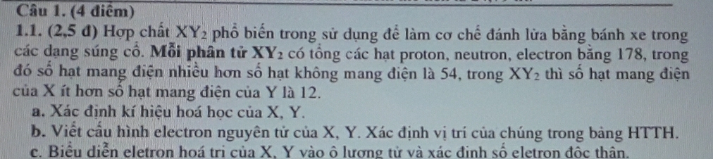 (2,5 đ) Hợp chất XY_2 phổ biến trong sử dụng để làm cơ chế đánh lửa bằng bánh xe trong
các dạng súng cổ. Mỗi phân tử XY_2 có tổng các hạt proton, neutron, electron bằng 178, trong
đó số hạt mang điện nhiều hơn số hạt không mang điện là 54, trong XY_2 thì số hạt mang điện
của X ít hơn số hạt mang điện của Y là 12.
a. Xác định kí hiệu hoá học của X, Y.
b. Viết cầu hình electron nguyên tử của X, Y. Xác định vị trí của chúng trong bảng HTTH.
c. Biểu diễn eletron hoá tri của X, Y vào ô lương tử và xác định số eletron đốc thân.