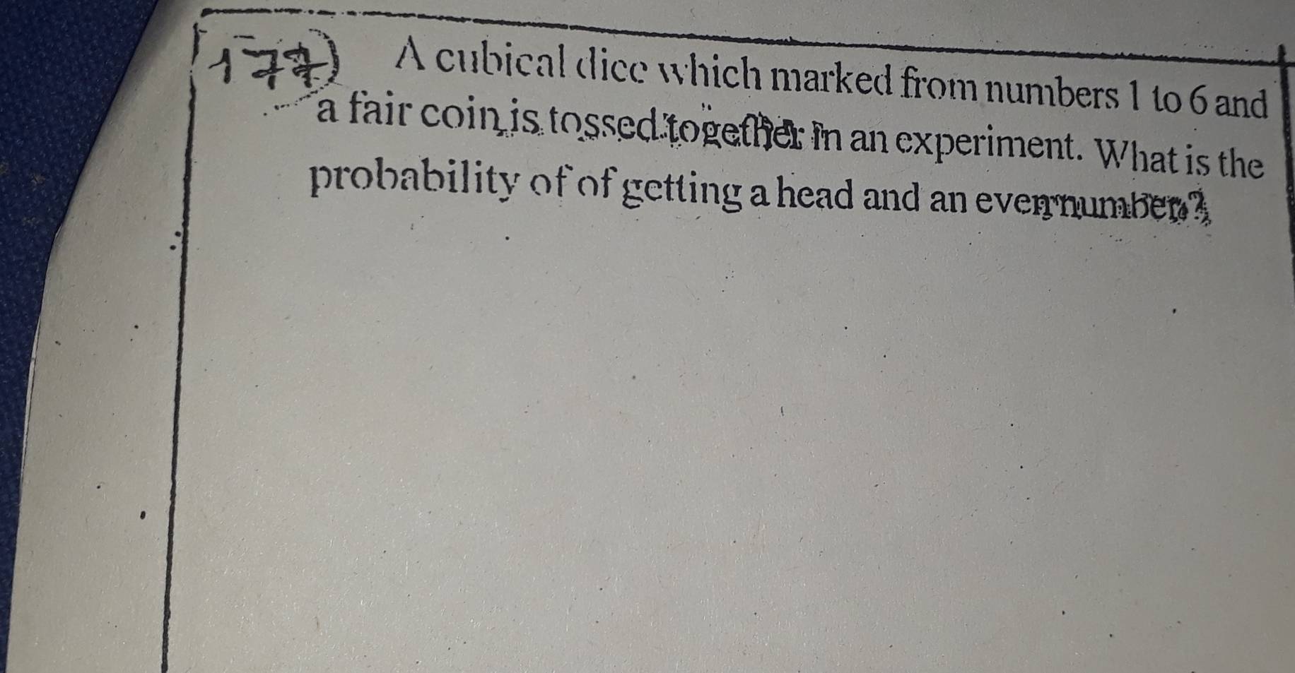 A cubical dice which marked from numbers 1 to 6 and 
a fair coin is tossed together in an experiment. What is the 
probability of of getting a head and an evernumber ?