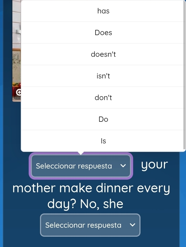 has
Does
doesn't
isn’t
C
21 don’t
Do
Is
Seleccionar respuesta your
mother make dinner every
day? No, she
Seleccionar respuesta