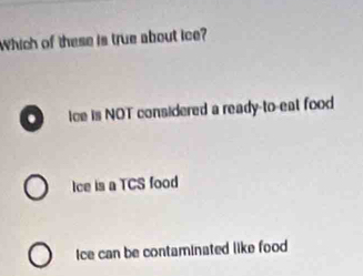 Which of these is true about ice?
ice is NOT considered a ready-to-eal food
Ice is a TCS food
Ice can be contaminated like food