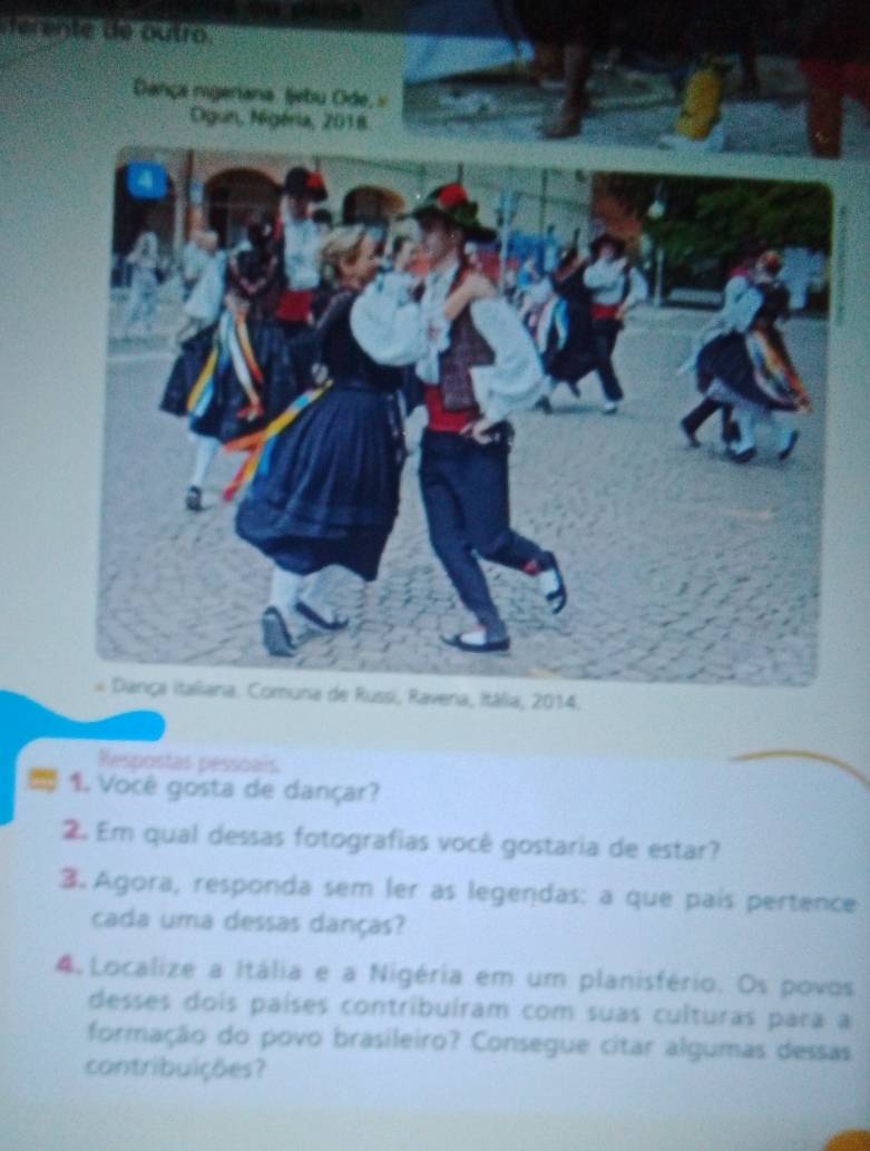 ent e outro 
Dança nigeriana. ljebu Ode, » 
ia, 2014. 
Respostas pessoais 
* 1. Você gosta de dançar? 
2. Em qual dessas fotografias você gostaria de estar? 
3. Agora, responda sem ler as legendas: a que país pertence 
cada uma dessas danças? 
4 Localize a Itália e a Nigéria em um planisfério. Os povos 
desses dois países contribuíram com suas culturas para a 
formação do povo brasileiro? Consegue citar algumas dessas 
contribuições?