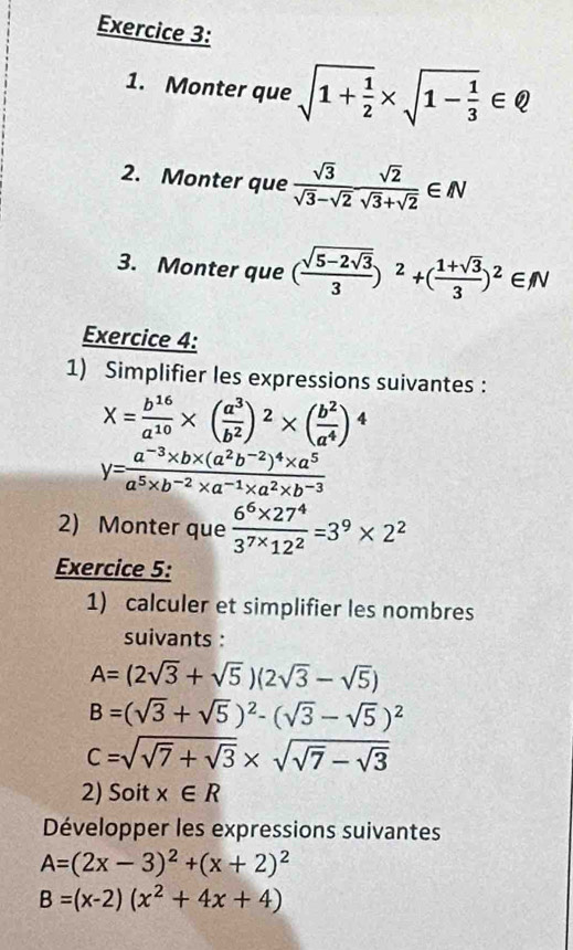 Monter que sqrt(1+frac 1)2* sqrt(1-frac 1)3∈ Q
2. Monter que  sqrt(3)/sqrt(3)-sqrt(2)  sqrt(2)/sqrt(3)+sqrt(2) ∈ N
3. Monter que (frac sqrt(5-2sqrt 3)3)^2+( (1+sqrt(3))/3 )^2∈ N
Exercice 4: 
1) Simplifier les expressions suivantes :
X= b^(16)/a^(10) * ( a^3/b^2 )^2* ( b^2/a^4 )^4
y=frac a^(-3)* b* (a^2b^(-2))^4* a^5a^5* b^(-2)* a^(-1)* a^2* b^(-3)
2) Monter que  (6^6* 27^4)/3^(7*)12^2 =3^9* 2^2
Exercice 5: 
1) calculer et simplifier les nombres 
suivants :
A=(2sqrt(3)+sqrt(5))(2sqrt(3)-sqrt(5))
B=(sqrt(3)+sqrt(5))^2-(sqrt(3)-sqrt(5))^2
C=sqrt(sqrt 7)+sqrt(3)* sqrt(sqrt 7)-sqrt(3)
2) Soit x∈ R
Développer les expressions suivantes
A=(2x-3)^2+(x+2)^2
B=(x-2)(x^2+4x+4)