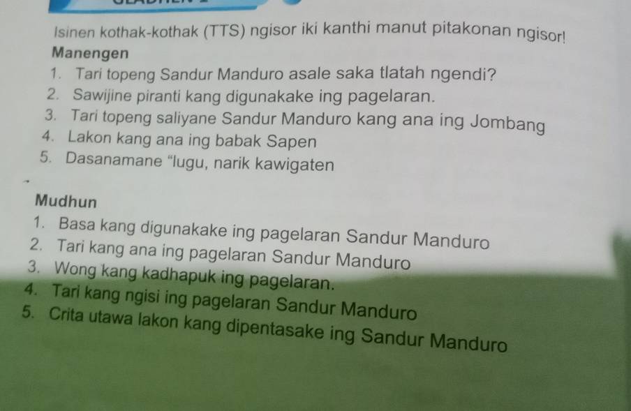 Isinen kothak-kothak (TTS) ngisor iki kanthi manut pitakonan ngisor! 
Manengen 
1. Tari topeng Sandur Manduro asale saka tlatah ngendi? 
2. Sawijine piranti kang digunakake ing pagelaran. 
3. Tari topeng saliyane Sandur Manduro kang ana ing Jombang 
4. Lakon kang ana ing babak Sapen 
5. Dasanamane “lugu, narik kawigaten 
Mudhun 
1. Basa kang digunakake ing pagelaran Sandur Manduro 
2. Tari kang ana ing pagelaran Sandur Manduro 
3. Wong kang kadhapuk ing pagelaran. 
4. Tari kang ngisi ing pagelaran Sandur Manduro 
5. Crita utawa lakon kang dipentasake ing Sandur Manduro