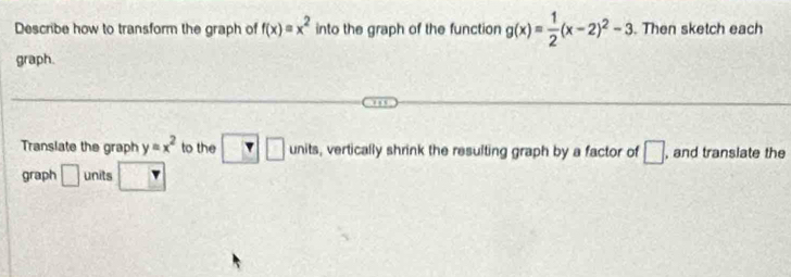 Describe how to transform the graph of f(x)=x^2 into the graph of the function g(x)= 1/2 (x-2)^2-3. Then sketch each 
graph. 
Translate the graph y=x^2 to the □ unit , vertically shrink the resulting graph by a factor of □ , and translate the 
graph □ units