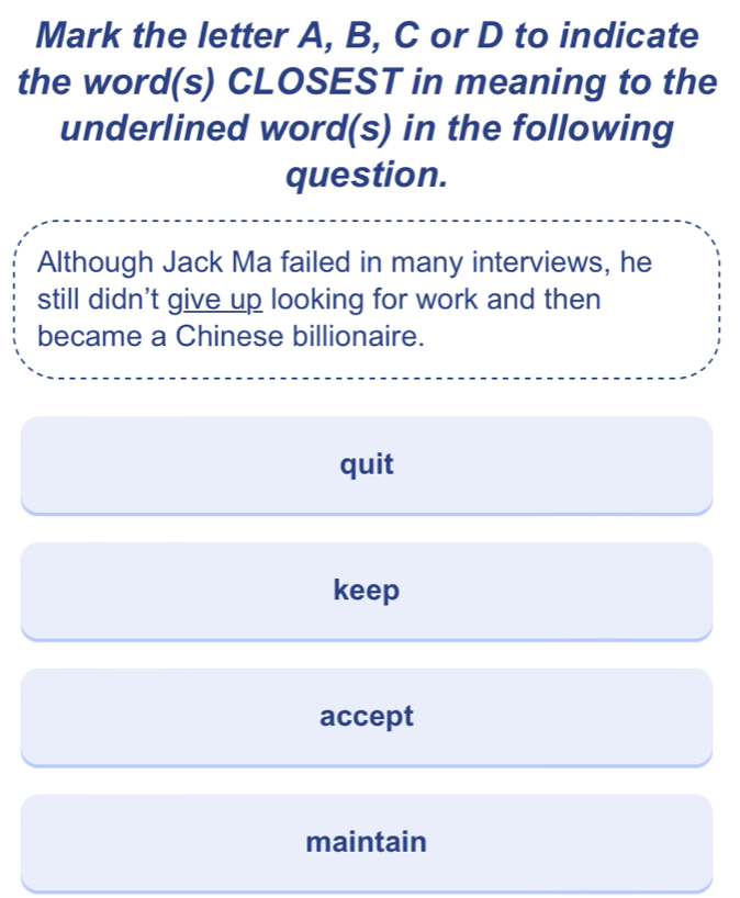 Mark the letter A, B, C or D to indicate
the word(s) CLOSEST in meaning to the
underlined word(s) in the following
question.
Although Jack Ma failed in many interviews, he
still didn't give up looking for work and then
became a Chinese billionaire.
quit
keep
accept
maintain