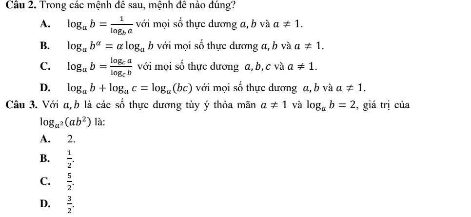 Trong các mệnh đê sau, mệnh đê nào đúng?
A. log _ab=frac 1log _ba với mọi số thực dương a, b và a!= 1.
B. log _ab^(alpha)=alpha log _ab với mọi số thực dương a, b và a!= 1.
C. log _ab=frac log _calog _cb với mọi số thực dương a, b, c và a!= 1.
D. log _ab+log _ac=log _a(bc) với mọi gộ shat O thực dương a, b và a!= 1. 
Câu 3. Với a, b là các số thực dương tùy ý thỏa mãn a!= 1 và log _ab=2 , giá trị của
log _a^2(ab^2) là:
A. 2.
B.  1/2 .
C.  5/2 .
D.  3/2 .