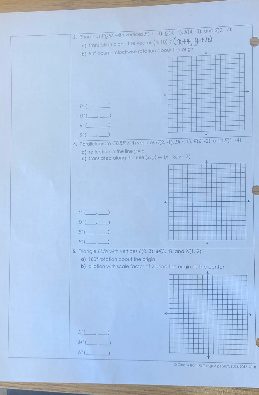 Rhombus PORS with vertices overline P(-1,-3), Q(3,-4), R(4,-8 , and S(0,-7) : 
a) translation along the vector langle 4,10rangle : 
b) 90° counterclockwise rotation a
P'(
_
Q'( __)
R'( _ 
_ 
S'( _ _J 
4. Parallelogram CDEF with vertices C(2,-1), D(7,1), E(6,-2) , and F(1,-4) : 
a) reflection in the line y=x
b) translated along the rule (x,y)to (x-3,y-7)
C'( __) 
D'(_  _ _)
E'( _ _)
F'( __) 
5. Triangle LMN with vertices L(0,3), M(3,4) , and N(1,2) : 
a) 180° rotation about the origin 
b) dilation with scale factor of 2 using the origin as the center
L'( __) 
__
M'
N'( ___) 
© Gina Wilson (All Things Algebra®, LLC), 2015-2018