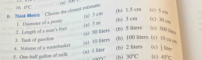 15
(a) 100 1
16. 0°C
(b) 1.5 cm (c) 5 cm
B. Think Metric Choose the closest estimate.
(a) 3 cm
1. Diameter of a penny
(b) 3 cm (c) 30 cm
(a) 3 m
2. Length of a man’s foot (b) 5 liters (c) 500 liters
(a) 50 liters
3. Tank of gasoline
(a) 10 liters (b) 100 liters (c) 10 cu cm
4. Volume of a wastebasket
(a) 1 liter (b) 2 liters (c)  1/2  liter
5. One-half gallon of milk
100°C (b) 30°C (c) 45°C