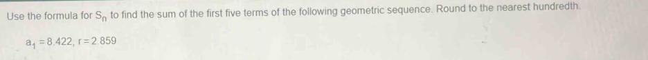 Use the formula for S_n to find the sum of the first five terms of the following geometric sequence. Round to the nearest hundredth.
a_1=8.422, r=2.859