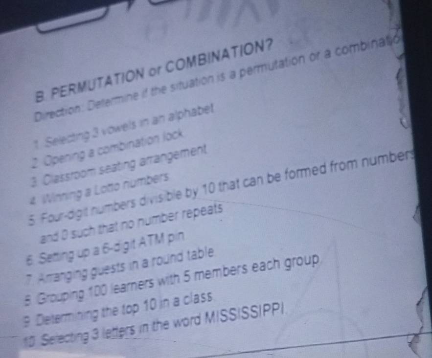 PERMUTATION or COMBINATION? 
Direction: Determine if the situation is a permutation or a combinatio 
1. Selecting 3 vowels in an alphabet 
2 Opening a combination lock 
3 Classroom seating arrangement 
5. Four-digit numbers divisible by 10 that can be formed from numbers 
4 Winning a Lotto numbers 
and D such that no number repeats 
6. Setting up a 6 -digit ATM pin 
7. Amanging guests in a round table 
8 Grouping 100 learners with 5 members each group 
9 Determining the top 10 in a class. 
1D Selecting 3 letters in the word MISSISSIPPI.