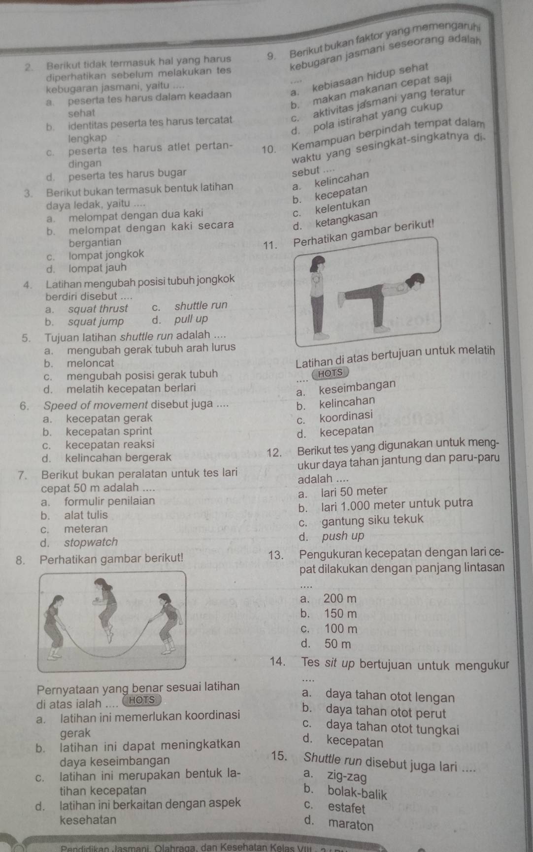 Berikut bukan faktor yang memengaruh
kebugaran jasmani seseorang adalah
2. Berikut tidak termasuk hal yang harus
diperhatikan sebelum melakukan tes
a. kebiasaan hidup sehat
kebugaran jasmani, yaitu ....
b. makan makanan cepat saji
a. peserta tes harus dalam keadaan
sehat
c. aktivitas jasmani yang teratur
d. pola istirahat yang cukup
b. identitas peserta tes harus tercatat
10. Kemampuan berpindah tempat dalam
lengkap
dingan
waktu yang sesingkat-singkatnya di
c. peserta tes harus atlet pertan-
d. peserta tes harus bugar
sebut ....
3. Berikut bukan termasuk bentuk latihan
a. kelincahan
daya ledak, yaitu ....
b. kecepatan
a. melompat dengan dua kaki
c. kelentukan
b. melompat dengan kaki secara
d. ketangkasan
bergantian
11. Perhatikan gambar berikut!
c. lompat jongkok
d. lompat jauh
4. Latihan mengubah posisi tubuh jongkok
berdiri disebut ....
a. squat thrust c. shuttle run
b. squat jump d. pull up
5. Tujuan latihan shuttle run adalah ....
a. mengubah gerak tubuh arah lurus
b. meloncat
Latihan di atas bertujuan untuk melatih
c. mengubah posisi gerak tubuh
hots
d. melatih kecepatan berlari
a. keseimbangan
6. Speed of movement disebut juga ....
b. kelincahan
a. kecepatan gerak c. koordinasi
b. kecepatan sprint
c. kecepatan reaksi d. kecepatan
d. kelincahan bergerak 12. Berikut tes yang digunakan untuk meng-
7. Berikut bukan peralatan untuk tes lari ukur daya tahan jantung dan paru-paru
adalah ....
cepat 50 m adalah …
a. formulir penilaian a. lari 50 meter
b. alat tulis b. lari 1.000 meter untuk putra
c. meteran c. gantung siku tekuk
d. stopwatch
d. push up
8. Perhatikan gambar berikut! 13. Pengukuran kecepatan dengan lari ce-
pat dilakukan dengan panjang lintasan
a. 200 m
b. 150 m
c. 100 m
d. 50 m
14. Tes sit up bertujuan untuk mengukur
Pernyataan yang benar sesuai latihan
di atas ialah .... HOTS
a. daya tahan otot lengan
a. latihan ini memerlukan koordinasi
b. daya tahan otot perut
c. daya tahan otot tungkai
gerak
b. latihan ini dapat meningkatkan
d. kecepatan
daya keseimbangan
15. Shuttle run disebut juga lari ....
c. latihan ini merupakan bentuk la- a. zig-zag
tihan kecepatan b. bolak-balik
d. latihan ini berkaitan dengan aspek c. estafet
kesehatan
d. maraton
Pendidikan Jasmani, Olahraga, dan Kesehatan Kelas VIII