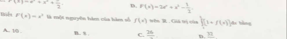 f(x)=e^x+x^2+ e/2 .
D. F(x)=2e^x+x^2- 1/2 
Biết F(x)=x^2 là một nguyên hàm của hàm số f(x) trên R . Giá trị của ∈tlimits _1^(3[1+f(x)]dx bằng
A. 10.
B. 8.
C. frac 26)- frac 32
D.