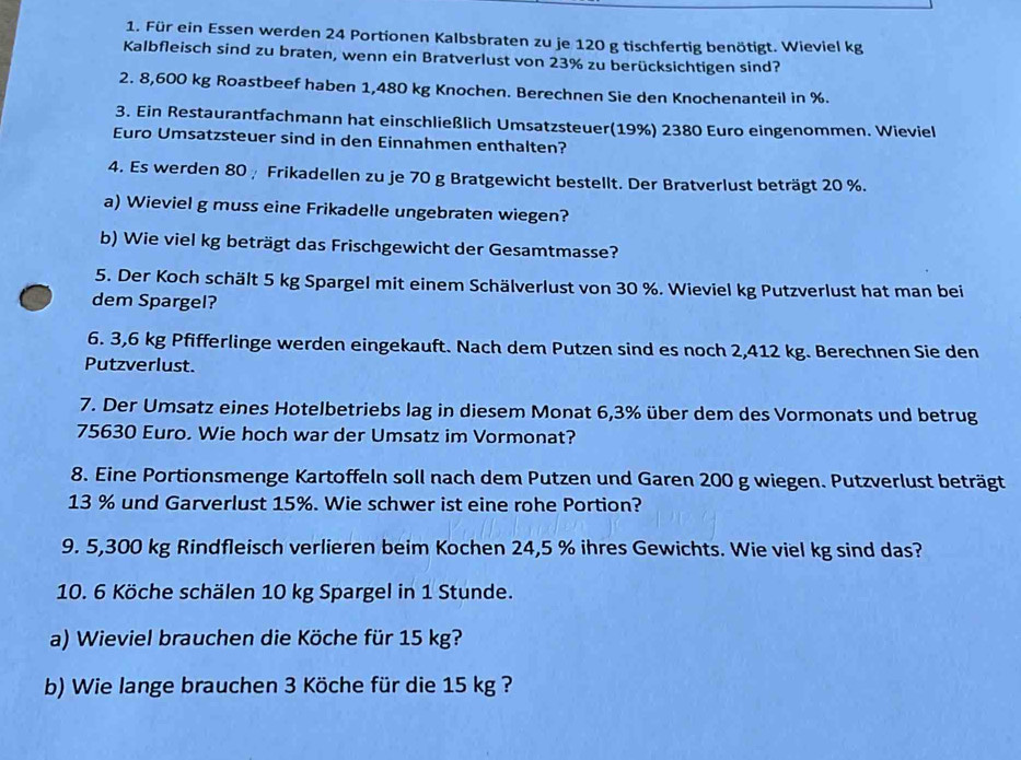 Für ein Essen werden 24 Portionen Kalbsbraten zu je 120 g tischfertig benötigt. Wieviel kg
Kalbfleisch sind zu braten, wenn ein Bratverlust von 23% zu berücksichtigen sind?
2. 8,600 kg Roastbeef haben 1,480 kg Knochen. Berechnen Sie den Knochenanteil in %.
3. Ein Restaurantfachmann hat einschließlich Umsatzsteuer(19%) 2380 Euro eingenommen. Wieviel
Euro Umsatzsteuer sind in den Einnahmen enthalten?
4. Es werden 80½ Frikadellen zu je 70 g Bratgewicht bestellt. Der Bratverlust beträgt 20 %.
a) Wieviel g muss eine Frikadelle ungebraten wiegen?
b) Wie viel kg beträgt das Frischgewicht der Gesamtmasse?
5. Der Koch schält 5 kg Spargel mit einem Schälverlust von 30 %. Wieviel kg Putzverlust hat man bei
dem Spargel?
6. 3,6 kg Pfifferlinge werden eingekauft. Nach dem Putzen sind es noch 2,412 kg. Berechnen Sie den
Putzverlust.
7. Der Umsatz eines Hotelbetriebs lag in diesem Monat 6,3% über dem des Vormonats und betrug
75630 Euro. Wie hoch war der Umsatz im Vormonat?
8. Eine Portionsmenge Kartoffeln soll nach dem Putzen und Garen 200 g wiegen. Putzverlust beträgt
13 % und Garverlust 15%. Wie schwer ist eine rohe Portion?
9. 5,300 kg Rindfleisch verlieren beim Kochen 24,5 % ihres Gewichts. Wie viel kg sind das?
10. 6 Köche schälen 10 kg Spargel in 1 Stunde.
a) Wieviel brauchen die Köche für 15 kg?
b) Wie lange brauchen 3 Köche für die 15 kg ?