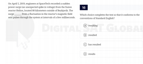 On April 5, 2019, engineers at SpaceTech recorded a sudden
power surge (an unexpected spike in voltage) from the fusion 16
reactor Helion, located 80 kilometers outside of Reykjavik. The
surge from a fluctuation in the reactor's magnetic field Which choice completes the text so that it conforms to the
sent pulses through the system at intervals of a few milliseconds. conventions of Standard English?
Aresulting
Bresulted
a has resulted
Dresults