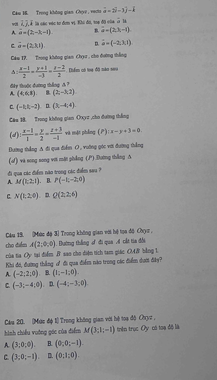 Trong không gian Oxyz , vecto vector a=2vector i-3vector j-vector k
với vector i,vector j,vector k là các véc tơ đơn vị. Khi đó, toạ độ của & là
A. vector a=(2;-3;-1).
B. vector a=(2;3;-1).
C. vector a=(2;3;1).
D. vector a=(-2;3;1).
Câu 17. Trong không gian Oxyz , cho đường thẳng
△:  (x-1)/2 = (y+1)/-3 = (z-2)/2  Điểm có toạ độ nào sau
đây thuộc đường thẳng △ ?
A. (4;6;8). B. (2;-3;2).
C. (-1;1;-2). D. (3;-4;4).
Câu 18. Trong không gian Oxyz ,cho đường thẳng
(d 1· : (x-1)/1 = y/2 = (z+3)/-1  và mặt phẳng (P):x-y+3=0
Đường thẳng Δ đi qua điểm O , vuông góc với đường thẳng
(d) và song song với mặt phẳng (P).Đường thẳng Δ
đi qua các điểm nào trong các điểm sau ?
A. M(1;2;1). B. P(-1;-2;0)
C. N(1;2;0). D. Q(2;2;6)
Câu 19. (Mức độ 3) Trong không gian với hệ tọa độ Oxyz ,
cho điểm A(2;0;0). Đường thắng đ đi qua A cất tia đối
của tia Oy tại điểm B sao cho diện tích tam giác OAB bằng 1.
Khi đó, đường thẳng ở đi qua điểm nào trong các điểm dưới đây?
A. (-2;2;0) B. (1;-1;0).
C. (-3;-4;0). D. (-4;-3;0).
Câu 20. (Mức độ 1) Trong không gian với hệ toạ độ Oxyz ,
hình chiếu vuông góc của điểm M(3;1;-1) trên trục Oy có toạ độ là
A. (3;0;0). B. (0;0;-1).
C. (3;0;-1). D. (0;1;0).