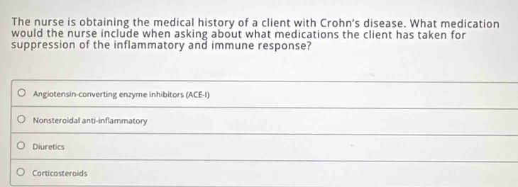 The nurse is obtaining the medical history of a client with Crohn’s disease. What medication
would the nurse include when asking about what medications the client has taken for
suppression of the inflammatory and immune response?
Angiotensin-converting enzyme inhibitors (ACE-I)
Nonsteroidal anti-inflammatory
Diuretics
Corticosteroids