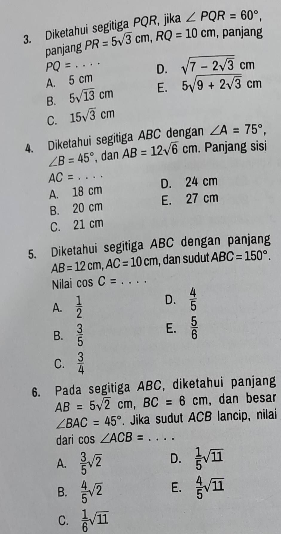 Diketahui segitiga PQR, jika ∠ PQR=60°, 
panjang PR=5sqrt(3)cm, RQ=10cm , panjang
PQ=... _
D. sqrt(7-2sqrt 3)cm
A. 5 cm
B. 5sqrt(13)cm
E. 5sqrt(9+2sqrt 3)cm
C. 15sqrt(3)cm
4. Diketahui segitiga ABC dengan ∠ A=75°,
∠ B=45° , dan AB=12sqrt(6)cm. Panjang sisi
AC=·s _
D. 24 cm
A. 18 cm
E. 27 cm
B. 20 cm
C. 21 cm
5. Diketahui segitiga ABC dengan panjang
AB=12cm, AC=10cm , dan sudut ABC=150°. 
Nilai cos C= _
A.  1/2 
D.  4/5 
B.  3/5 
E.  5/6 
C.  3/4 
6. Pada segitiga ABC, diketahui panjang
AB=5sqrt(2)cm, BC=6cm , dan besar
∠ BAC=45°. Jika sudut ACB lancip, nilai
dari cos ∠ ACB= _
A.  3/5 sqrt(2)
D.  1/5 sqrt(11)
B.  4/5 sqrt(2)
E.  4/5 sqrt(11)
C.  1/6 sqrt(11)