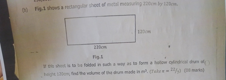 Fig.1 shows a rectangular sheet of metal measuring 220cm by 120cm. 
Fig.1 
If the sheet is to be folded in such a way as to form a hollow cylindrical drum of 
height 120cm; find the volume of the drum made in m^3. (Take π =^22/_7) (08 marks)