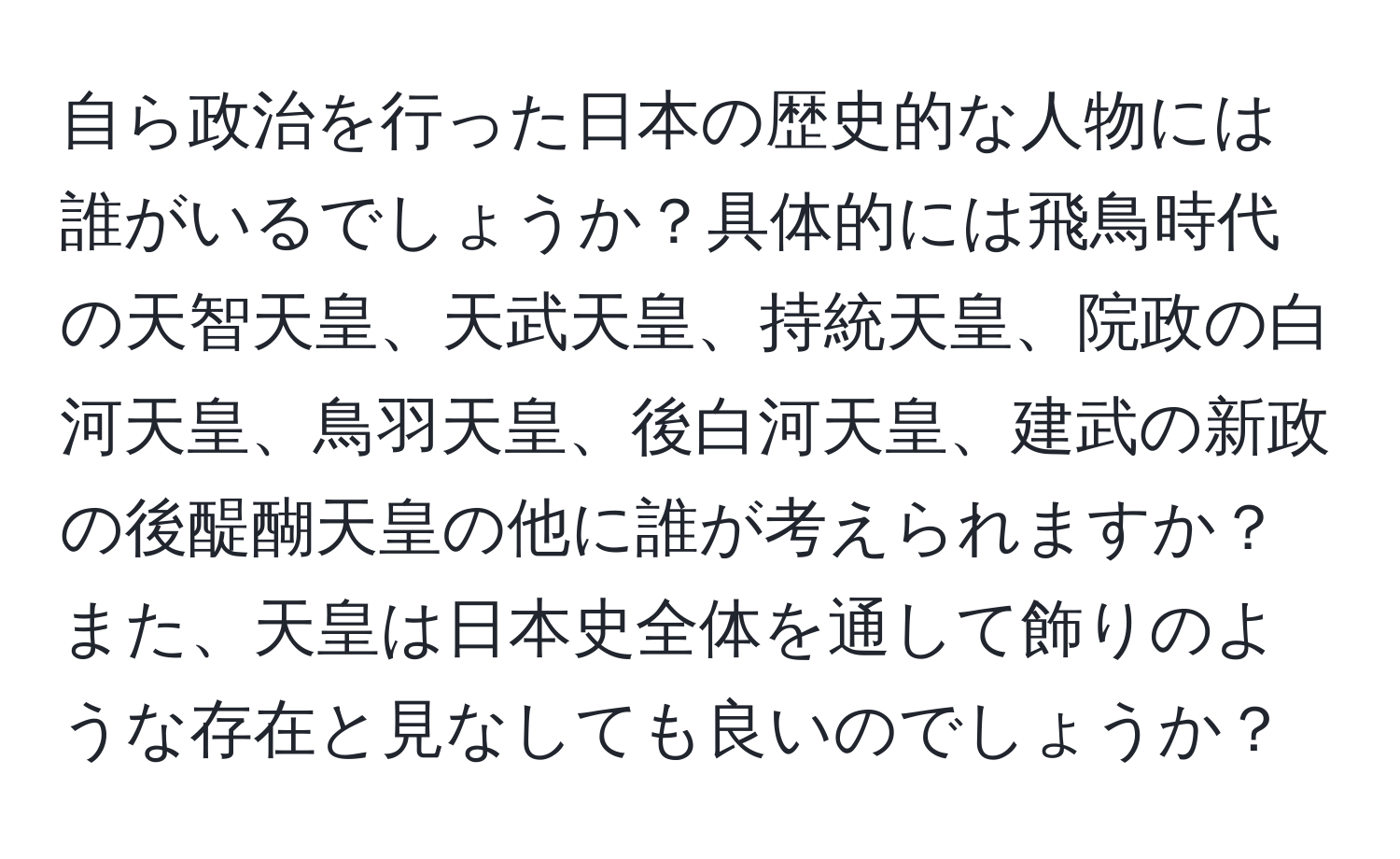 自ら政治を行った日本の歴史的な人物には誰がいるでしょうか？具体的には飛鳥時代の天智天皇、天武天皇、持統天皇、院政の白河天皇、鳥羽天皇、後白河天皇、建武の新政の後醍醐天皇の他に誰が考えられますか？また、天皇は日本史全体を通して飾りのような存在と見なしても良いのでしょうか？