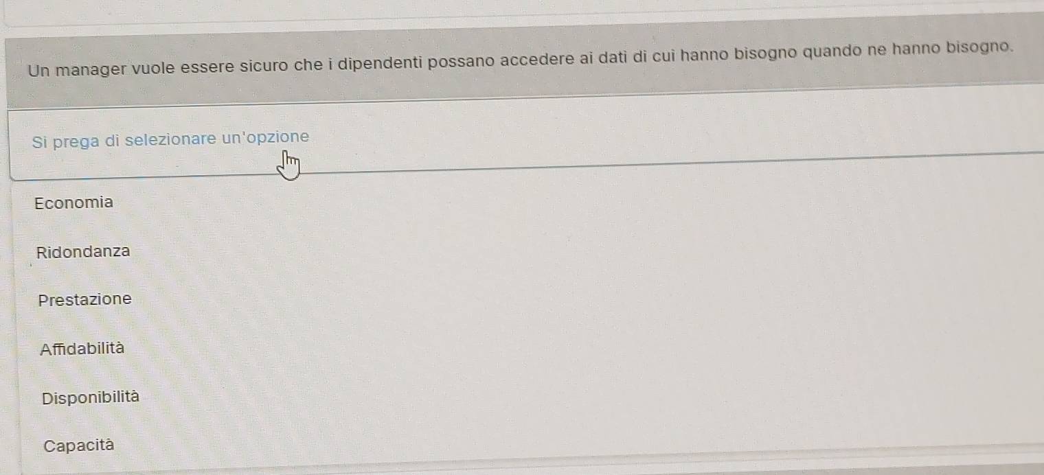 Un manager vuole essere sicuro che i dipendenti possano accedere ai dati di cui hanno bisogno quando ne hanno bisogno.
Si prega di selezionare un'opzione
Economia
Ridondanza
Prestazione
Amdabilità
Disponibilità
Capacità