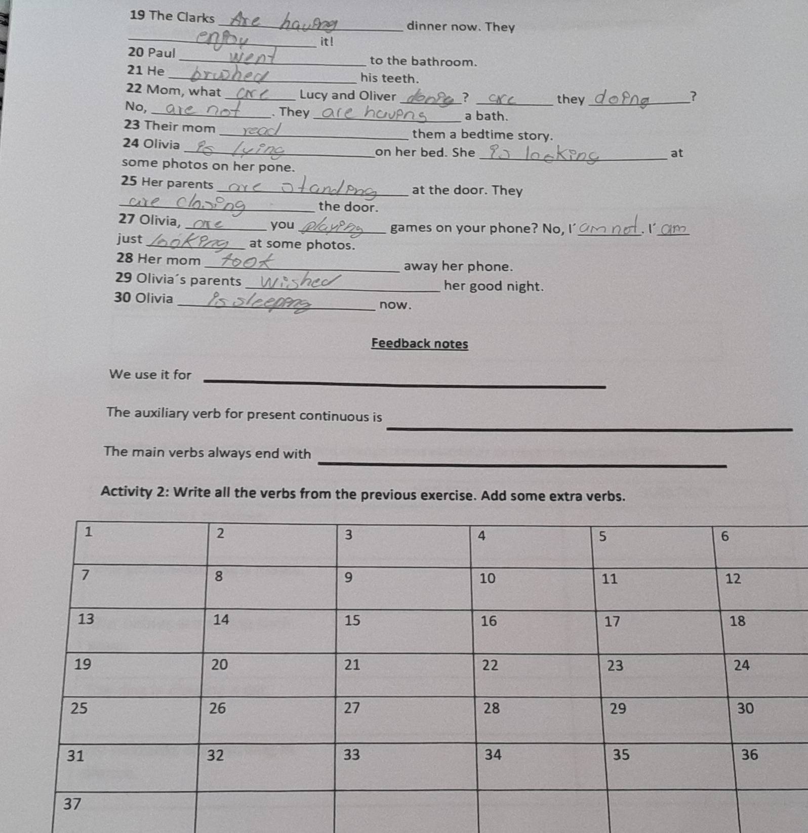 The Clarks _dinner now. They 
_ 
it! 
20 Paul 
_to the bathroom. 
_ 
21 He 
his teeth. 
22 Mom, what _Lucy and Oliver __they_ 
? 
No, 
_. They _a bath. 
23 Their mom _them a bedtime story. 
24 Olivia 
some photos on her pone. 
_ 
_on her bed. She at 
25 Her parents 
_ 
_at the door. They 
the door. 
27 Olivia,_ 
you _games on your phone? No, I' _. 1_ 
just_ at some photos. 
28 Her mom away her phone. 
29 Olivia's parents _her good night. 
30 Olivia _now. 
Feedback notes 
_ 
_ 
We use it for 
_ 
The auxiliary verb for present continuous is 
_ 
The main verbs always end with 
Activity 2: Write all the verbs from the previous exercise. Add some extra verbs.
