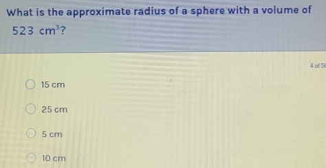 What is the approximate radius of a sphere with a volume of
523cm^3 ?
4 of 5
15 cm
25 cm
5 cm
10 cm