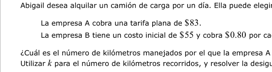 Abigail desea alquilar un camión de carga por un día. Ella puede elegir 
La empresa A cobra una tarifa plana de $83. 
La empresa B tiene un costo inicial de $55 y cobra $0.80 por ca 
¿Cuál es el número de kilómetros manejados por el que la empresa A 
Utilizar k para el número de kilómetros recorridos, y resolver la desigu