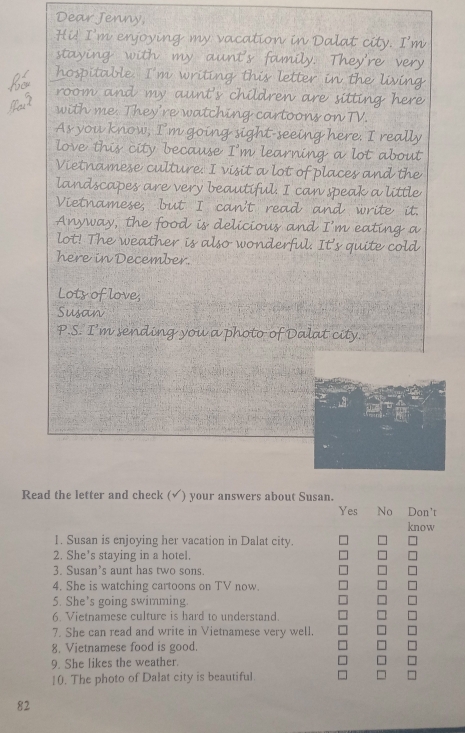Dear Jenny;
Hi! I'm enjoying my vacation in Dalat city. I'm
staying with my aunt's family. They're very
hospitable. I'm writing this letter in the living
room and my aunt's children are sitting here
with me. They're watching cartoons on TV.
As you know, I’'m going sight-seeing here. I really
love this city because I'm learning a lot about
Vietnamese culture: I visit a lot of places and the
landscapes are very beautiful. I can speak a little
Vietnamese; but 'I can't read and write it.
Anyway, the food is delicious and I’m eating a
lot! The weather is also wonderful. It's quite cold
here in December.
Lots of love,
Susan
P.S. I’m sending you a photo of Dalat city.
Read the letter and check (√) your answers about Susan.
Yes No Don't
know
1. Susan is enjoying her vacation in Dalat city.
2. She's staying in a hotel.
3. Susan’s aunt has two sons.
4. She is watching cartoons on TV now.
5. She's going swimming
6. Vietnamese culture is hard to understand.
7. She can read and write in Vietnamese very well.
8. Vietnamese food is good.
9. She likes the weather.
10. The photo of Dalat city is beautiful
82