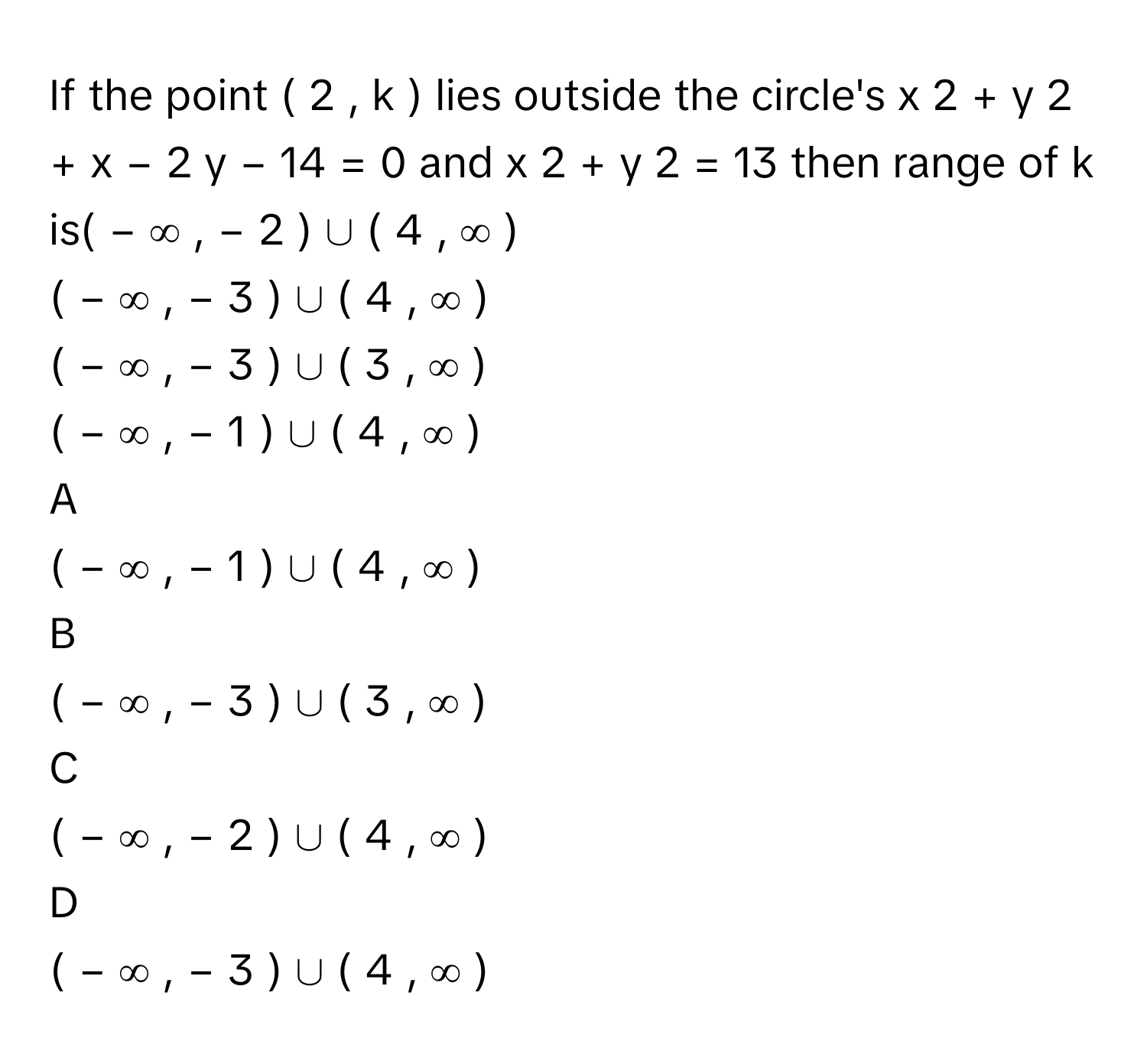 If the point (  2  ,  k  )      lies outside the circle's x   2    +  y   2    +  x  −  2  y  −  14  =  0      and x   2    +  y   2    =  13      then range of k      is(  −  ∞  ,  −  2  )  ∪  (  4  ,  ∞  )     
(  −  ∞  ,  −  3  )  ∪  (  4  ,  ∞  )     
(  −  ∞  ,  −  3  )  ∪  (  3  ,  ∞  )     
(  −  ∞  ,  −  1  )  ∪  (  4  ,  ∞  )     

A  
(  −  ∞  ,  −  1  )  ∪  (  4  ,  ∞  )      


B  
(  −  ∞  ,  −  3  )  ∪  (  3  ,  ∞  )      


C  
(  −  ∞  ,  −  2  )  ∪  (  4  ,  ∞  )      


D  
(  −  ∞  ,  −  3  )  ∪  (  4  ,  ∞  )